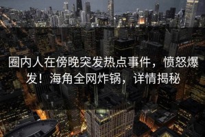 圈内人在傍晚突发热点事件，愤怒爆发！海角全网炸锅，详情揭秘