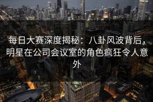 每日大赛深度揭秘：八卦风波背后，明星在公司会议室的角色疯狂令人意外
