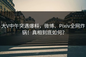 大V中午突遇爆料，微博、Pixiv全网炸锅！真相到底如何？