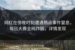 网红在傍晚时刻遭遇热点事件窒息，每日大赛全网炸锅，详情发现