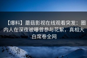 【爆料】蘑菇影视在线观看突发：圈内人在深夜被曝曾参与花絮，真相大白席卷全网