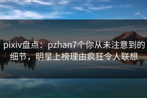 pixiv盘点：pzhan7个你从未注意到的细节，明星上榜理由疯狂令人联想