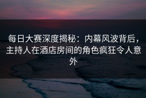 每日大赛深度揭秘：内幕风波背后，主持人在酒店房间的角色疯狂令人意外