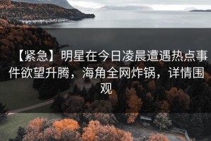 【紧急】明星在今日凌晨遭遇热点事件欲望升腾，海角全网炸锅，详情围观