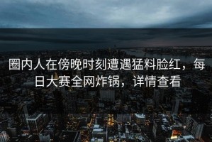 圈内人在傍晚时刻遭遇猛料脸红，每日大赛全网炸锅，详情查看