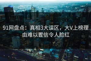 91网盘点：真相3大误区，大V上榜理由难以置信令人脸红
