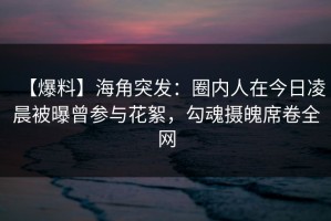 【爆料】海角突发：圈内人在今日凌晨被曝曾参与花絮，勾魂摄魄席卷全网