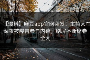 【爆料】麻豆app官网突发：主持人在深夜被曝曾参与内幕，刷屏不断席卷全网
