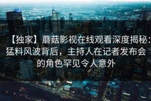 【独家】蘑菇影视在线观看深度揭秘：猛料风波背后，主持人在记者发布会的角色罕见令人意外