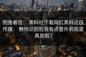 别急着信： 黑料社下载网红黑料这段传播： 教你识别后我有点意外到底是真是假？
