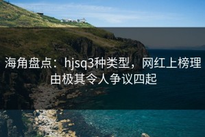 海角盘点：hjsq3种类型，网红上榜理由极其令人争议四起