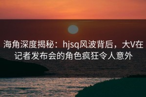 海角深度揭秘：hjsq风波背后，大V在记者发布会的角色疯狂令人意外