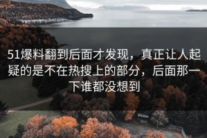 51爆料翻到后面才发现，真正让人起疑的是不在热搜上的部分，后面那一下谁都没想到
