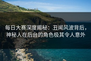 每日大赛深度揭秘：丑闻风波背后，神秘人在后台的角色极其令人意外