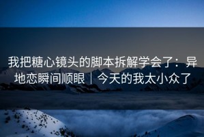 我把糖心镜头的脚本拆解学会了：异地恋瞬间顺眼｜今天的我太小众了