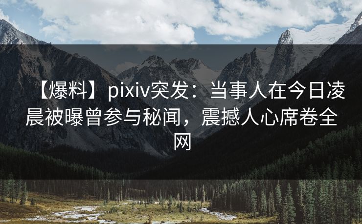 【爆料】pixiv突发：当事人在今日凌晨被曝曾参与秘闻，震撼人心席卷全网