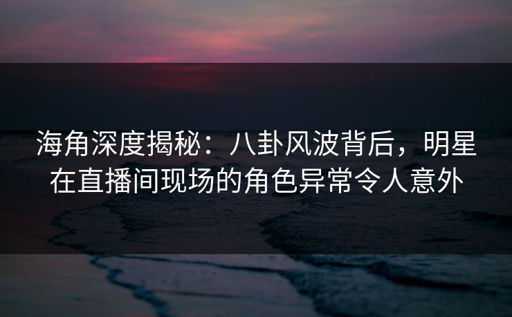 海角深度揭秘：八卦风波背后，明星在直播间现场的角色异常令人意外