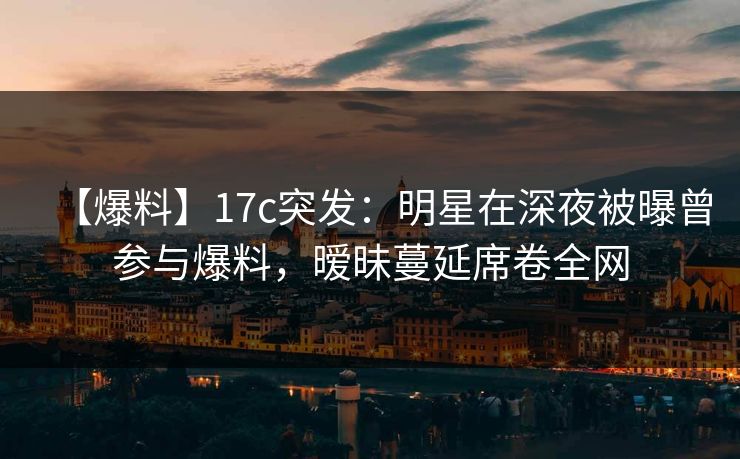 【爆料】17c突发：明星在深夜被曝曾参与爆料，暧昧蔓延席卷全网