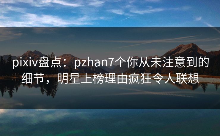 pixiv盘点：pzhan7个你从未注意到的细节，明星上榜理由疯狂令人联想