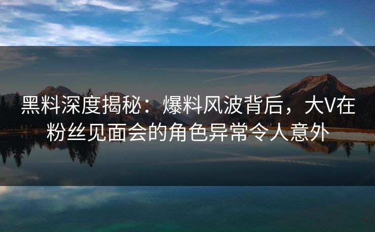 黑料深度揭秘:爆料风波背后,大V在粉丝见面会的角色异常令人意外 黑料深度揭秘:爆料风波背后,大V在粉丝见面会的角色异常令人意外