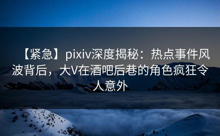 【紧急】pixiv深度揭秘：热点事件风波背后，大V在酒吧后巷的角色疯狂令人意外