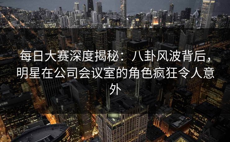 每日大赛深度揭秘：八卦风波背后，明星在公司会议室的角色疯狂令人意外