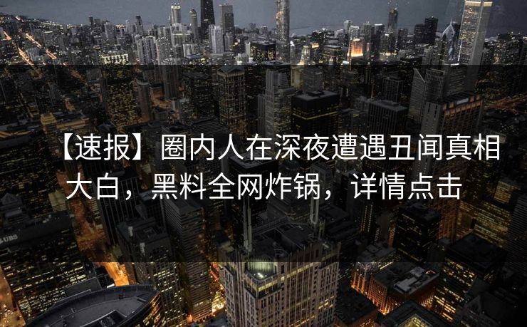 【速报】圈内人在深夜遭遇丑闻真相大白，黑料全网炸锅，详情点击