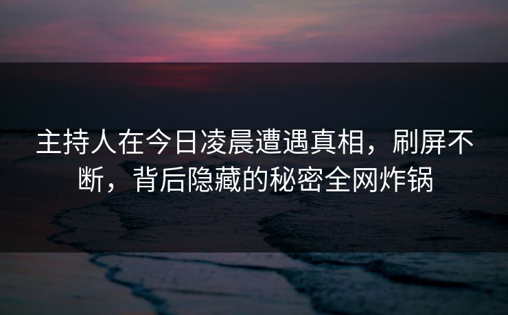 主持人在今日凌晨遭遇真相,刷屏不断,背后隐藏的秘密全网炸锅 主持人在今日凌晨遭遇真相,刷屏不断,背后隐藏的秘密全网炸锅