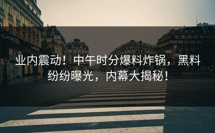 业内震动!中午时分爆料炸锅,黑料纷纷曝光,内幕大揭秘! 业内震动!中午时分爆料炸锅,黑料纷纷曝光,内幕大揭秘!
