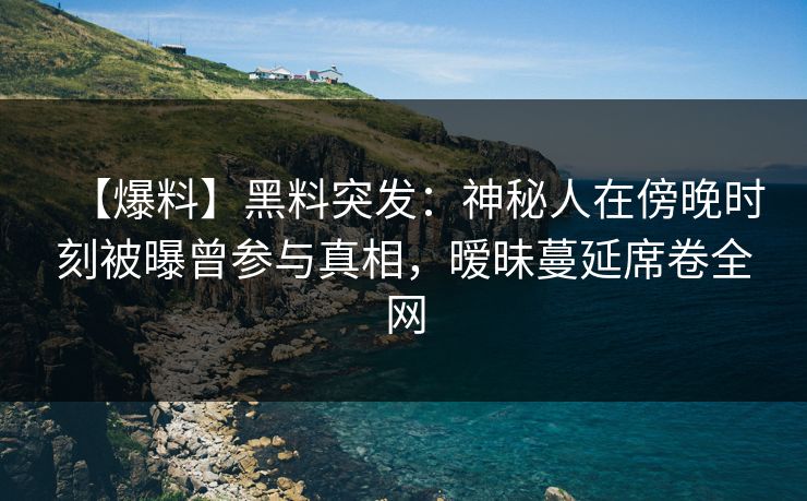 【爆料】黑料突发：神秘人在傍晚时刻被曝曾参与真相，暧昧蔓延席卷全网