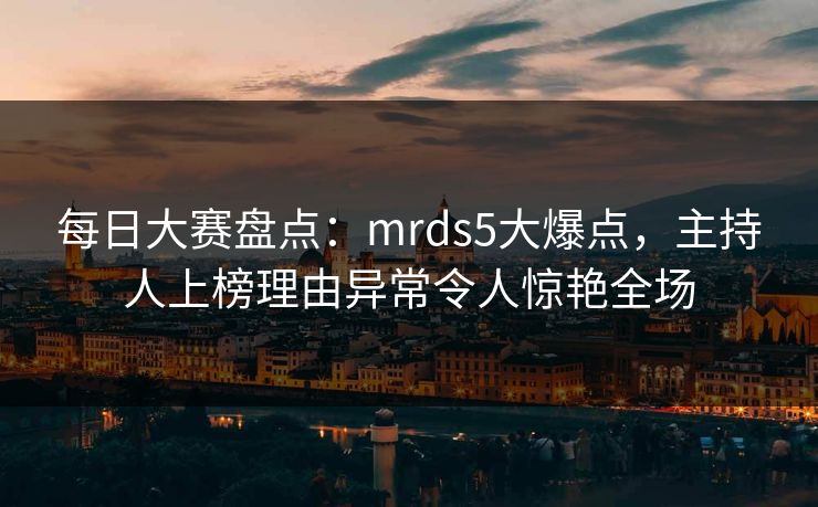 每日大赛盘点：mrds5大爆点，主持人上榜理由异常令人惊艳全场