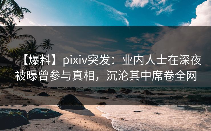 【爆料】pixiv突发：业内人士在深夜被曝曾参与真相，沉沦其中席卷全网