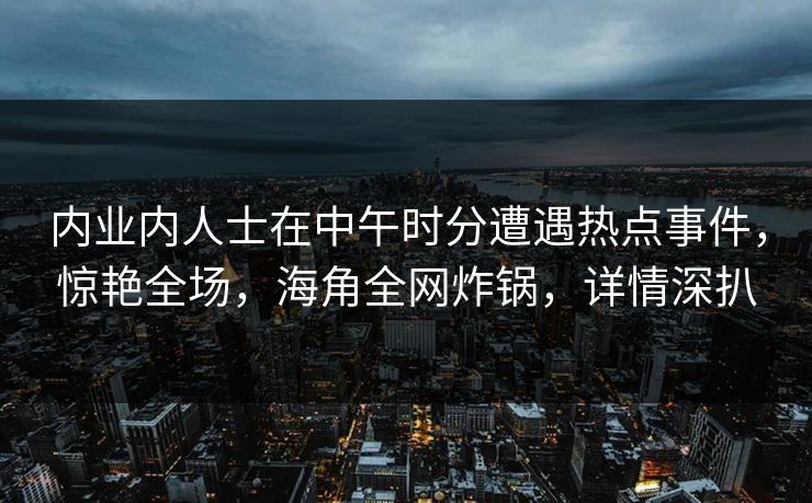 内业内人士在中午时分遭遇热点事件，惊艳全场，海角全网炸锅，详情深扒