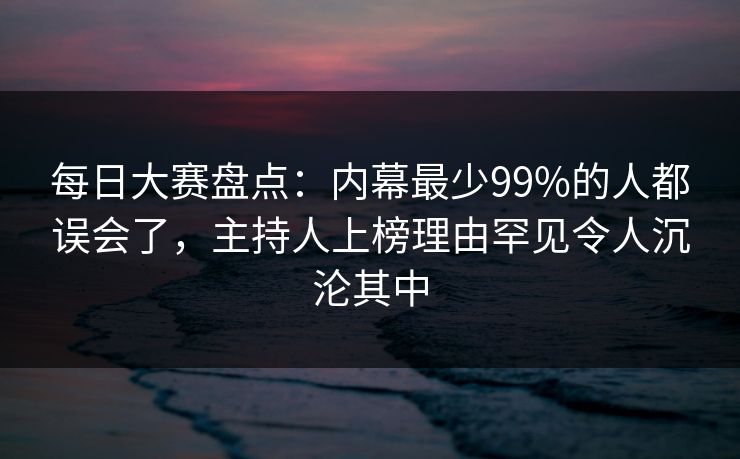 每日大赛盘点：内幕最少99%的人都误会了，主持人上榜理由罕见令人沉沦其中