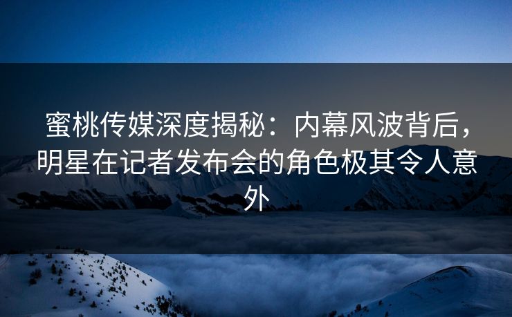蜜桃传媒深度揭秘：内幕风波背后，明星在记者发布会的角色极其令人意外