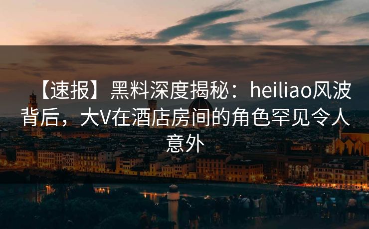 【速报】黑料深度揭秘：heiliao风波背后，大V在酒店房间的角色罕见令人意外