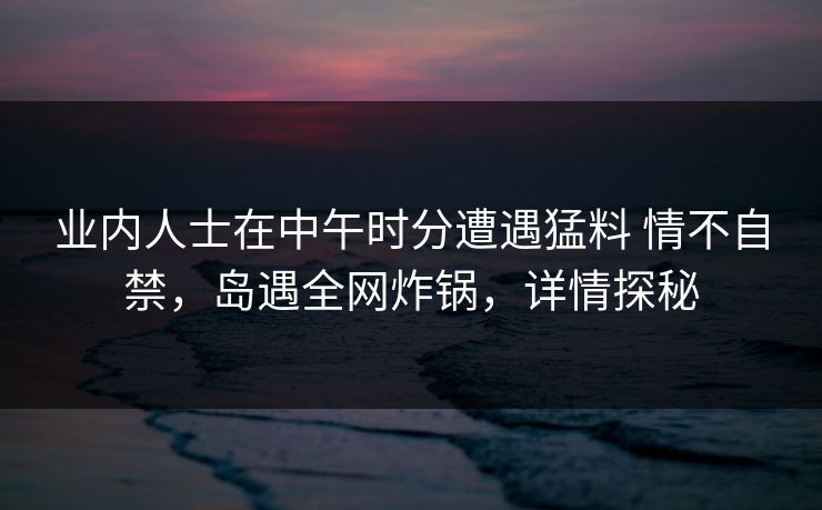 业内人士在中午时分遭遇猛料 情不自禁，岛遇全网炸锅，详情探秘