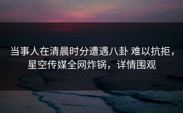 当事人在清晨时分遭遇八卦 难以抗拒，星空传媒全网炸锅，详情围观