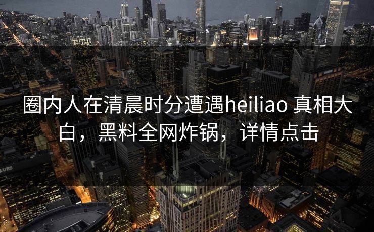 圈内人在清晨时分遭遇heiliao 真相大白,黑料全网炸锅,详情点击 圈内人在清晨时分遭遇heiliao 真相大白,黑料全网炸锅,详情点击