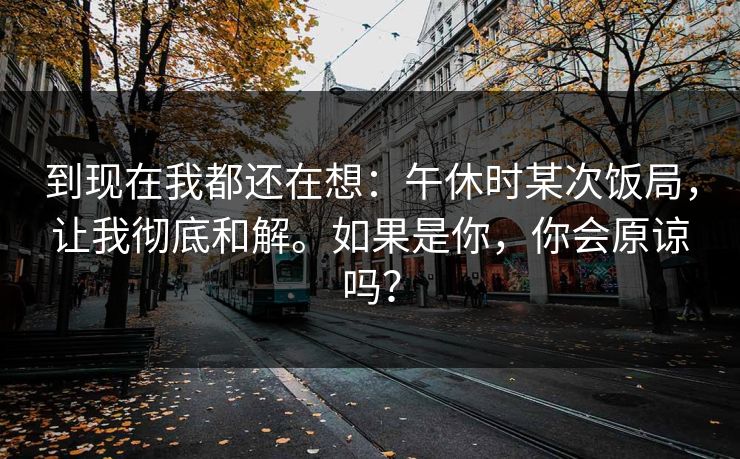 到现在我都还在想：午休时某次饭局，让我彻底和解。如果是你，你会原谅吗？