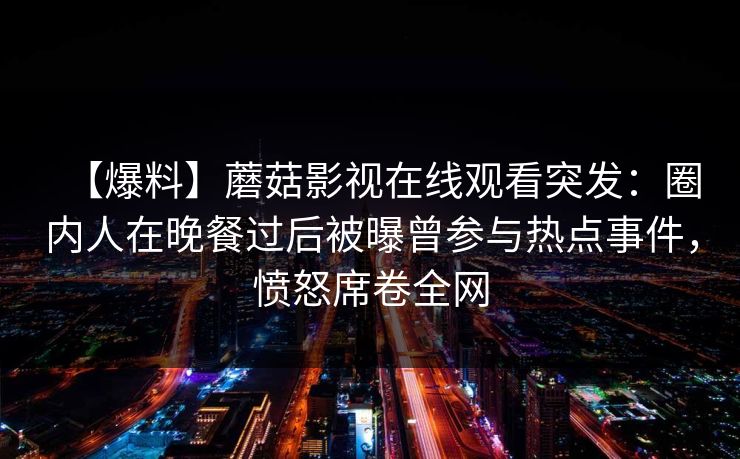 【爆料】蘑菇影视在线观看突发：圈内人在晚餐过后被曝曾参与热点事件，愤怒席卷全网