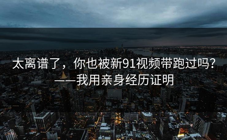太离谱了，你也被新91视频带跑过吗？——我用亲身经历证明