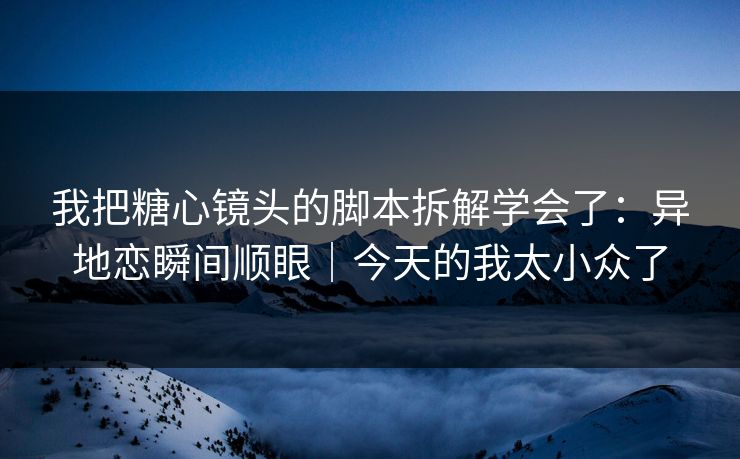 我把糖心镜头的脚本拆解学会了：异地恋瞬间顺眼｜今天的我太小众了