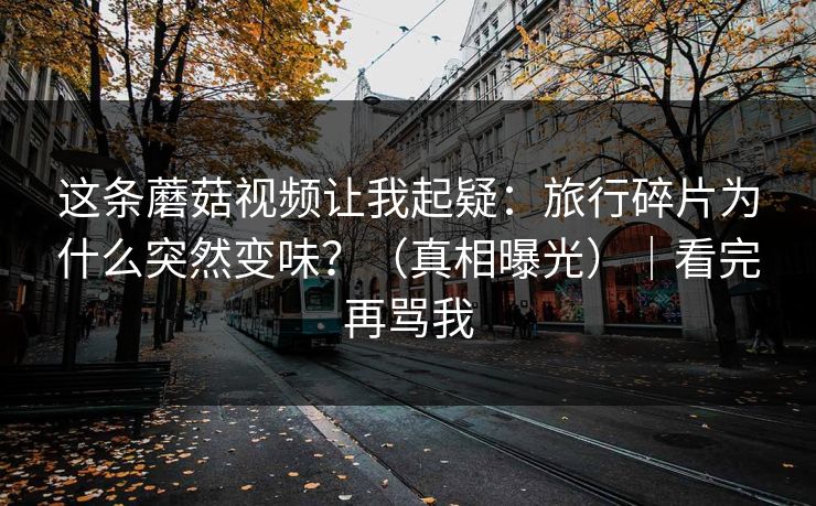 这条蘑菇视频让我起疑：旅行碎片为什么突然变味？（真相曝光）｜看完再骂我